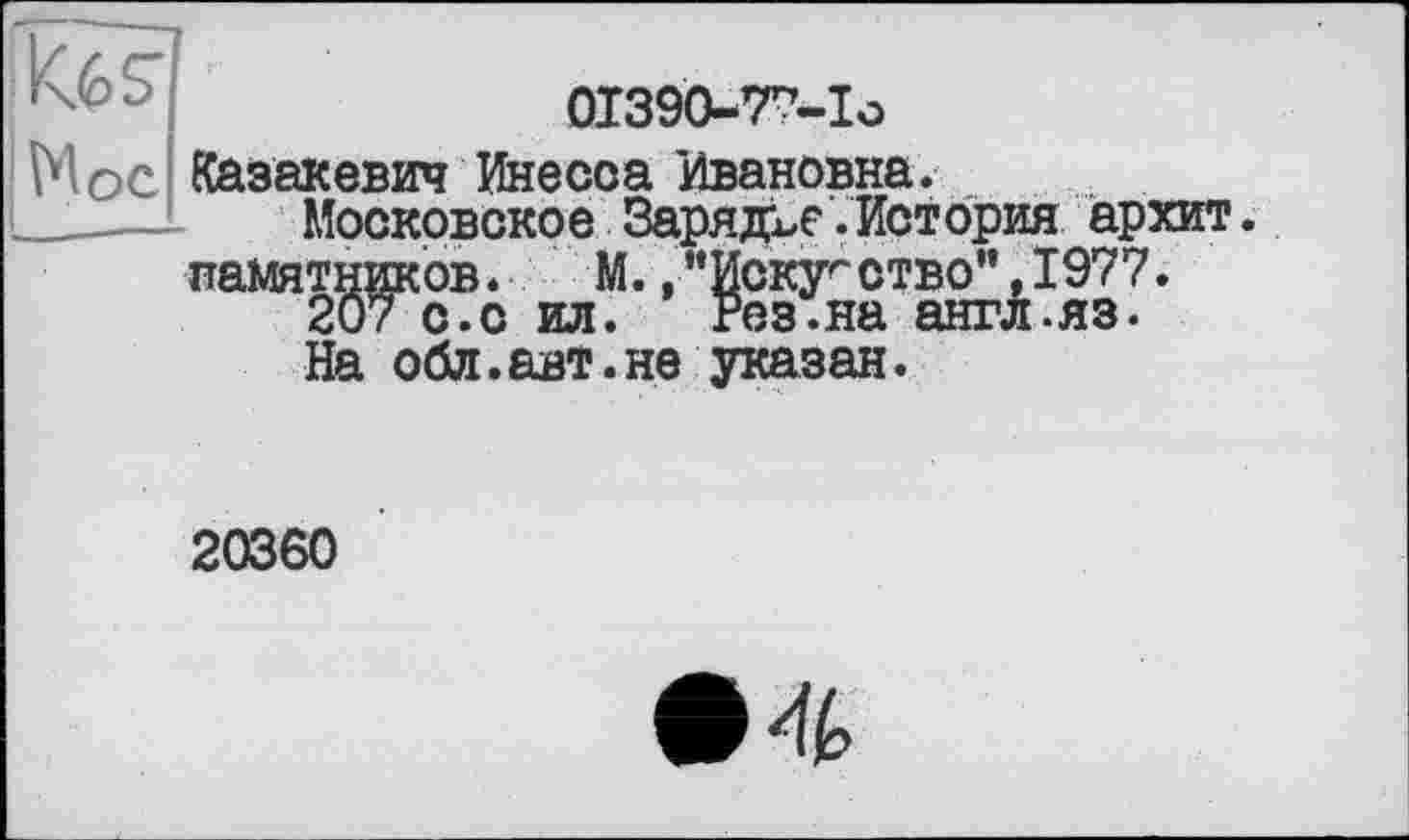 ﻿Кб?
N ос
01390-77-îo
Казакевич Инесса Ивановна.
Московское Зарядке.История архит. памятников. М. ,"Искусство",1977.
207 с.о ил. Рез.на англ.яз.
На обл.авт.не указан.
20360
• 4